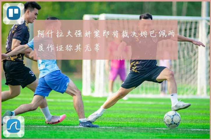 阿什拉夫强奸案即将裁决姆巴佩两度作证称其无辜