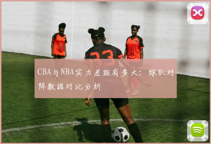 CBA与NBA实力差距有多大：球队对阵数据对比分析
